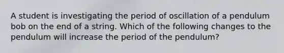 A student is investigating the period of oscillation of a pendulum bob on the end of a string. Which of the following changes to the pendulum will increase the period of the pendulum?