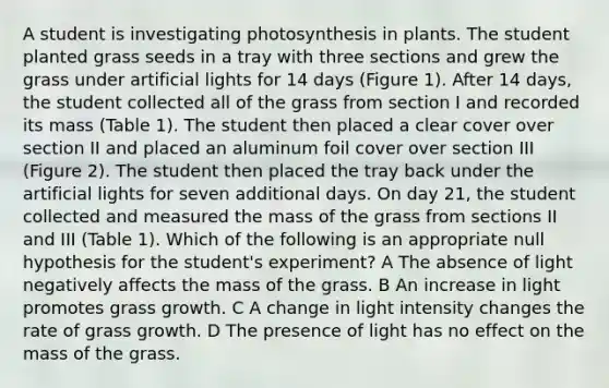 A student is investigating photosynthesis in plants. The student planted grass seeds in a tray with three sections and grew the grass under artificial lights for 14 days (Figure 1). After 14 days, the student collected all of the grass from section I and recorded its mass (Table 1). The student then placed a clear cover over section II and placed an aluminum foil cover over section III (Figure 2). The student then placed the tray back under the artificial lights for seven additional days. On day 21, the student collected and measured the mass of the grass from sections II and III (Table 1). Which of the following is an appropriate null hypothesis for the student's experiment? A The absence of light negatively affects the mass of the grass. B An increase in light promotes grass growth. C A change in light intensity changes the rate of grass growth. D The presence of light has no effect on the mass of the grass.