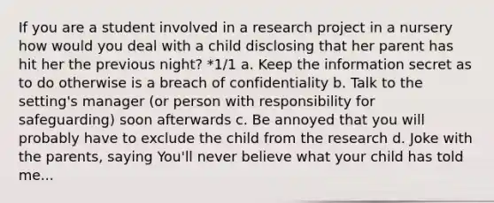 If you are a student involved in a research project in a nursery how would you deal with a child disclosing that her parent has hit her the previous night? *1/1 a. Keep the information secret as to do otherwise is a breach of confidentiality b. Talk to the setting's manager (or person with responsibility for safeguarding) soon afterwards c. Be annoyed that you will probably have to exclude the child from the research d. Joke with the parents, saying You'll never believe what your child has told me...