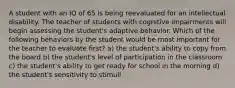 A student with an IQ of 65 is being reevaluated for an intellectual disability. The teacher of students with cognitive impairments will begin assessing the student's adaptive behavior. Which of the following behaviors by the student would be most important for the teacher to evaluate first? a) the student's ability to copy from the board b) the student's level of participation in the classroom c) the student's ability to get ready for school in the morning d) the student's sensitivity to stimuli