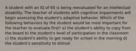 A student with an IQ of 65 is being reevaluated for an intellectual disability. The teacher of students with cognitive impairments will begin assessing the student's adaptive behavior. Which of the following behaviors by the student would be most important for the teacher to evaluate first? a) the student's ability to copy from the board b) the student's level of participation in the classroom c) the student's ability to get ready for school in the morning d) the student's sensitivity to stimuli