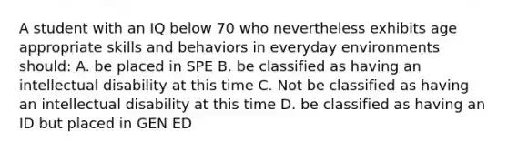 A student with an IQ below 70 who nevertheless exhibits age appropriate skills and behaviors in everyday environments should: A. be placed in SPE B. be classified as having an intellectual disability at this time C. Not be classified as having an intellectual disability at this time D. be classified as having an ID but placed in GEN ED