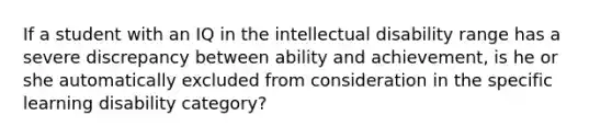 If a student with an IQ in the intellectual disability range has a severe discrepancy between ability and achievement, is he or she automatically excluded from consideration in the specific learning disability category?