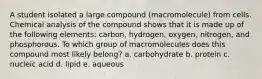 A student isolated a large compound (macromolecule) from cells. Chemical analysis of the compound shows that it is made up of the following elements: carbon, hydrogen, oxygen, nitrogen, and phosphorous. To which group of macromolecules does this compound most likely belong? a. carbohydrate b. protein c. nucleic acid d. lipid e. aqueous