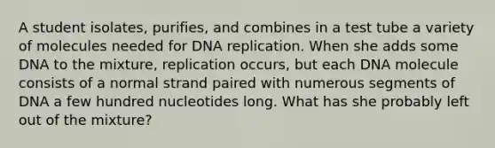 A student isolates, purifies, and combines in a test tube a variety of molecules needed for DNA replication. When she adds some DNA to the mixture, replication occurs, but each DNA molecule consists of a normal strand paired with numerous segments of DNA a few hundred nucleotides long. What has she probably left out of the mixture?