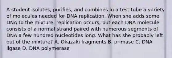 A student isolates, purifies, and combines in a test tube a variety of molecules needed for DNA replication. When she adds some DNA to the mixture, replication occurs, but each DNA molecule consists of a normal strand paired with numerous segments of DNA a few hundred nucleotides long. What has she probably left out of the mixture? A. Okazaki fragments B. primase C. DNA ligase D. DNA polymerase