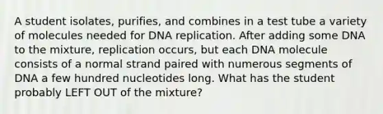 A student isolates, purifies, and combines in a test tube a variety of molecules needed for DNA replication. After adding some DNA to the mixture, replication occurs, but each DNA molecule consists of a normal strand paired with numerous segments of DNA a few hundred nucleotides long. What has the student probably LEFT OUT of the mixture?