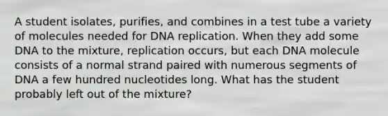 A student isolates, purifies, and combines in a test tube a variety of molecules needed for DNA replication. When they add some DNA to the mixture, replication occurs, but each DNA molecule consists of a normal strand paired with numerous segments of DNA a few hundred nucleotides long. What has the student probably left out of the mixture?