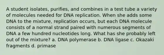 A student isolates, purifies, and combines in a test tube a variety of molecules needed for DNA replication. When she adds some DNA to the mixture, replication occurs, but each DNA molecule consists of a normal strand paired with numerous segments of DNA a few hundred nucleotides long. What has she probably left out of the mixture? a. DNA polymerase b. DNA ligase c. Okazaki fragments d. primase