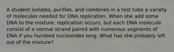 A student isolates, purifies, and combines in a test tube a variety of molecules needed for DNA replication. When she add some DNA to the mixture, replication occurs, but each DNA molecule consist of a normal strand paired with numerous segments of DNA if you hundred nucleotides long. What has she probably left out of the mixture?