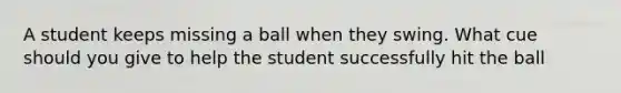 A student keeps missing a ball when they swing. What cue should you give to help the student successfully hit the ball