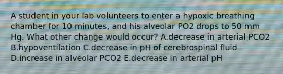 A student in your lab volunteers to enter a hypoxic breathing chamber for 10 minutes, and his alveolar PO2 drops to 50 mm Hg. What other change would occur? A.decrease in arterial PCO2 B.hypoventilation C.decrease in pH of cerebrospinal fluid D.increase in alveolar PCO2 E.decrease in arterial pH