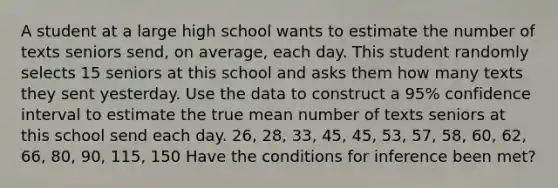 A student at a large high school wants to estimate the number of texts seniors send, on average, each day. This student randomly selects 15 seniors at this school and asks them how many texts they sent yesterday. Use the data to construct a 95% confidence interval to estimate the true mean number of texts seniors at this school send each day. 26, 28, 33, 45, 45, 53, 57, 58, 60, 62, 66, 80, 90, 115, 150 Have the conditions for inference been met?