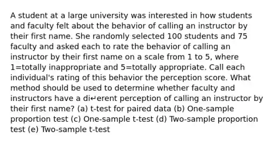 A student at a large university was interested in how students and faculty felt about the behavior of calling an instructor by their first name. She randomly selected 100 students and 75 faculty and asked each to rate the behavior of calling an instructor by their first name on a scale from 1 to 5, where 1=totally inappropriate and 5=totally appropriate. Call each individual's rating of this behavior the perception score. What method should be used to determine whether faculty and instructors have a di↵erent perception of calling an instructor by their first name? (a) t-test for paired data (b) One-sample proportion test (c) One-sample t-test (d) Two-sample proportion test (e) Two-sample t-test