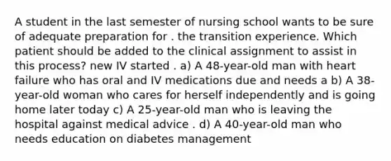 A student in the last semester of nursing school wants to be sure of adequate preparation for . the transition experience. Which patient should be added to the clinical assignment to assist in this process? new IV started . a) A 48-year-old man with heart failure who has oral and IV medications due and needs a b) A 38-year-old woman who cares for herself independently and is going home later today c) A 25-year-old man who is leaving the hospital against medical advice . d) A 40-year-old man who needs education on diabetes management