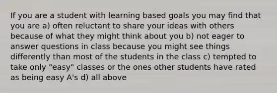 If you are a student with learning based goals you may find that you are a) often reluctant to share your ideas with others because of what they might think about you b) not eager to answer questions in class because you might see things differently than most of the students in the class c) tempted to take only "easy" classes or the ones other students have rated as being easy A's d) all above