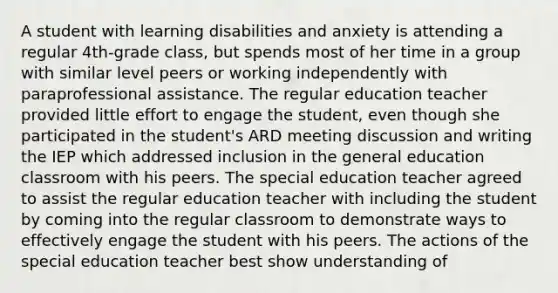 A student with learning disabilities and anxiety is attending a regular 4th-grade class, but spends most of her time in a group with similar level peers or working independently with paraprofessional assistance. The regular education teacher provided little effort to engage the student, even though she participated in the student's ARD meeting discussion and writing the IEP which addressed inclusion in the general education classroom with his peers. The special education teacher agreed to assist the regular education teacher with including the student by coming into the regular classroom to demonstrate ways to effectively engage the student with his peers. The actions of the special education teacher best show understanding of