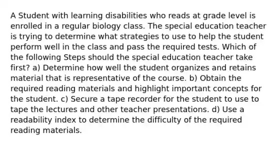 A Student with learning disabilities who reads at grade level is enrolled in a regular biology class. The special education teacher is trying to determine what strategies to use to help the student perform well in the class and pass the required tests. Which of the following Steps should the special education teacher take first? a) Determine how well the student organizes and retains material that is representative of the course. b) Obtain the required reading materials and highlight important concepts for the student. c) Secure a tape recorder for the student to use to tape the lectures and other teacher presentations. d) Use a readability index to determine the difficulty of the required reading materials.