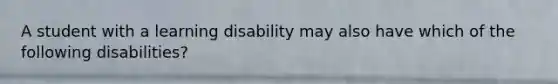 A student with a learning disability may also have which of the following disabilities?