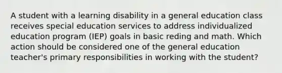 A student with a learning disability in a general education class receives special education services to address individualized education program (IEP) goals in basic reding and math. Which action should be considered one of the general education teacher's primary responsibilities in working with the student?