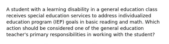 A student with a learning disability in a general education class receives special education services to address individualized education program (IEP) goals in basic reading and math. Which action should be considered one of the general education teacher's primary responsibilities in working with the student?