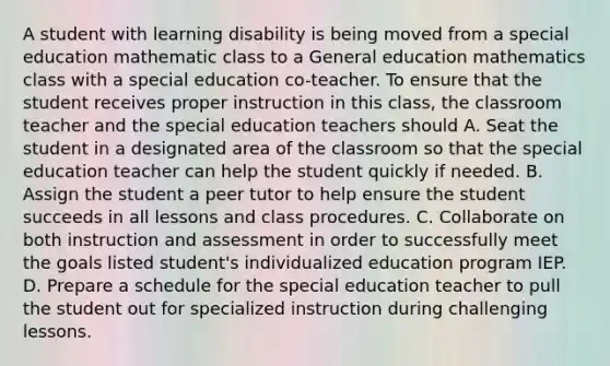 A student with learning disability is being moved from a special education mathematic class to a General education mathematics class with a special education co-teacher. To ensure that the student receives proper instruction in this class, the classroom teacher and the special education teachers should A. Seat the student in a designated area of the classroom so that the special education teacher can help the student quickly if needed. B. Assign the student a peer tutor to help ensure the student succeeds in all lessons and class procedures. C. Collaborate on both instruction and assessment in order to successfully meet the goals listed student's individualized education program IEP. D. Prepare a schedule for the special education teacher to pull the student out for specialized instruction during challenging lessons.