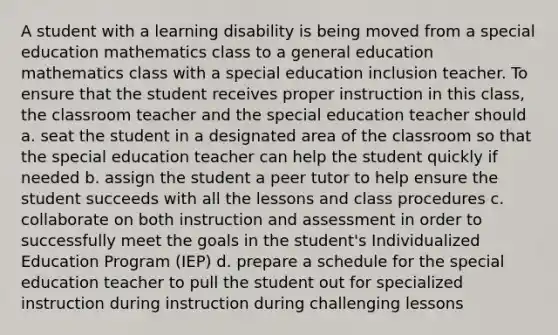 A student with a learning disability is being moved from a special education mathematics class to a general education mathematics class with a special education inclusion teacher. To ensure that the student receives proper instruction in this class, the classroom teacher and the special education teacher should a. seat the student in a designated area of the classroom so that the special education teacher can help the student quickly if needed b. assign the student a peer tutor to help ensure the student succeeds with all the lessons and class procedures c. collaborate on both instruction and assessment in order to successfully meet the goals in the student's Individualized Education Program (IEP) d. prepare a schedule for the special education teacher to pull the student out for specialized instruction during instruction during challenging lessons