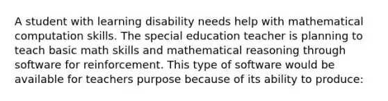 A student with learning disability needs help with mathematical computation skills. The special education teacher is planning to teach basic math skills and mathematical reasoning through software for reinforcement. This type of software would be available for teachers purpose because of its ability to produce: