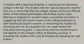 A student with a learning disability in reading will be attending college in the fall. The student tells her special education teacher that she is concerned that her college classes will be too difficult. Which of the following strategies would likely be the most effective in helping this student make a successful transition? a. suggesting that she obtain copies of her college textbooks to start reading during the summer. b. reassuring the student by reviewing with her the progress she has made toward her individual learning goals. c. discussing with the student how to self-identify at the college's office of disability services. d. providing the student with a list of activities for boosting her self-esteem.