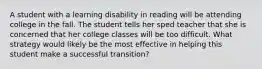 A student with a learning disability in reading will be attending college in the fall. The student tells her sped teacher that she is concerned that her college classes will be too difficult. What strategy would likely be the most effective in helping this student make a successful transition?