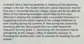 A student with a learning disability in reading will be attending college in the fall. The student tells her special education teacher that she is concerned that her college classes will be too difficult. Which of the following strategies would likely be the most effective in helping this student make a successful transition? A. Suggesting that she obtain copies of her college textbooks to start reading during the summer. B. Reassuring the student by reviewing with her the progress she has made toward her individual learning goals. C. Discussing with the student how to self-identify at the college's office of disability services. D. Providing the student with a list of activities for boosting her self-esteem.