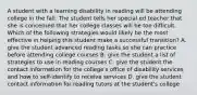 A student with a learning disability in reading will be attending college in the fall. The student tells her special ed teacher that she is concerned that her college classes will be too difficult. Which of the following strategies would likely be the most effective in helping this student make a successful transition? A. give the student advanced reading tasks so she can practice before attending college courses B. give the student a list of strategies to use in reading courses C. give the student the contact information for the college's office of disability services and how to self-identify to receive services D. give the student contact information for reading tutors at the student's college