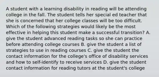 A student with a learning disability in reading will be attending college in the fall. The student tells her special ed teacher that she is concerned that her college classes will be too difficult. Which of the following strategies would likely be the most effective in helping this student make a successful transition? A. give the student advanced reading tasks so she can practice before attending college courses B. give the student a list of strategies to use in reading courses C. give the student the contact information for the college's office of disability services and how to self-identify to receive services D. give the student contact information for reading tutors at the student's college