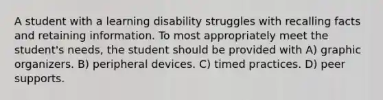 A student with a learning disability struggles with recalling facts and retaining information. To most appropriately meet the student's needs, the student should be provided with A) graphic organizers. B) peripheral devices. C) timed practices. D) peer supports.