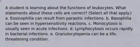 A student is learning about the functions of leukocytes. What statements about these cells are correct? (Select all that apply.) a. Eosinophilia can result from parasitic infections. b. Basophilia can be seen in hypersensitivity reactions. c. Monocytosis is usually seen in acute infections. d. Lymphocytosis occurs rapidly in bacterial infections. e. Granulocytopenia can be a life-threatening condition.