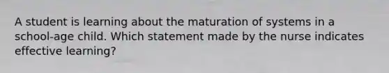 A student is learning about the maturation of systems in a school-age child. Which statement made by the nurse indicates effective learning?