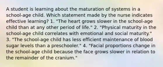 A student is learning about the maturation of systems in a school-age child. Which statement made by the nurse indicates effective learning? 1. "The heart grows slower in the school-age child than at any other period of life." 2. "Physical maturity in the school-age child correlates with emotional and social maturity." 3. "The school-age child has less efficient maintenance of blood sugar levels than a preschooler." 4. "Facial proportions change in the school-age child because the face grows slower in relation to the remainder of the cranium."