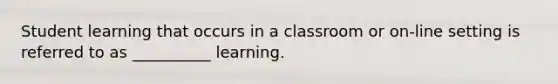 Student learning that occurs in a classroom or on-line setting is referred to as __________ learning.