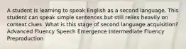 A student is learning to speak English as a second language. This student can speak simple sentences but still relies heavily on context clues. What is this stage of second language acquisition? Advanced Fluency Speech Emergence Intermediate Fluency Preproduction