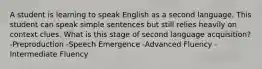 A student is learning to speak English as a second language. This student can speak simple sentences but still relies heavily on context clues. What is this stage of second language acquisition? -Preproduction -Speech Emergence -Advanced Fluency -Intermediate Fluency