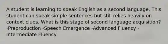 A student is learning to speak English as a second language. This student can speak simple sentences but still relies heavily on context clues. What is this stage of second language acquisition? -Preproduction -Speech Emergence -Advanced Fluency -Intermediate Fluency