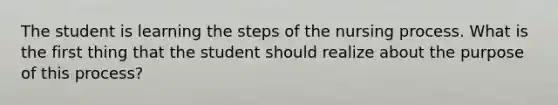 The student is learning the steps of the nursing process. What is the first thing that the student should realize about the purpose of this process?