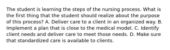 The student is learning the steps of the nursing process. What is the first thing that the student should realize about the purpose of this process? A. Deliver care to a client in an organized way. B. Implement a plan that is close to the medical model. C. Identify client needs and deliver care to meet those needs. D. Make sure that standardized care is available to clients.