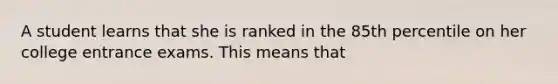 A student learns that she is ranked in the 85th percentile on her college entrance exams. This means that