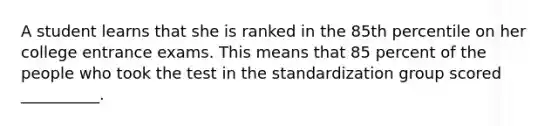 A student learns that she is ranked in the 85th percentile on her college entrance exams. This means that 85 percent of the people who took the test in the standardization group scored __________.