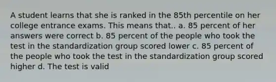 A student learns that she is ranked in the 85th percentile on her college entrance exams. This means that.. a. 85 percent of her answers were correct b. 85 percent of the people who took the test in the standardization group scored lower c. 85 percent of the people who took the test in the standardization group scored higher d. The test is valid