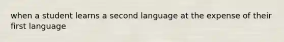 when a student learns a second language at the expense of their first language