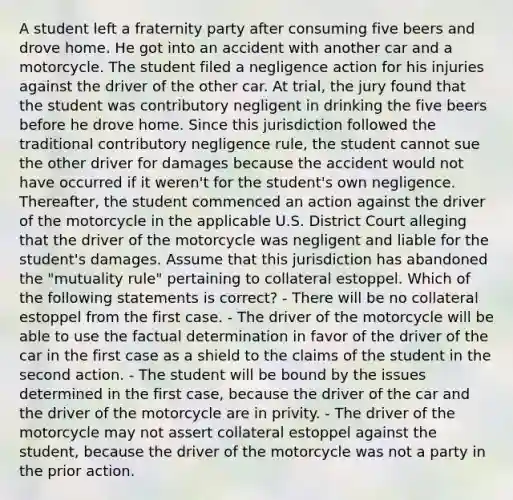 A student left a fraternity party after consuming five beers and drove home. He got into an accident with another car and a motorcycle. The student filed a negligence action for his injuries against the driver of the other car. At trial, the jury found that the student was contributory negligent in drinking the five beers before he drove home. Since this jurisdiction followed the traditional contributory negligence rule, the student cannot sue the other driver for damages because the accident would not have occurred if it weren't for the student's own negligence. Thereafter, the student commenced an action against the driver of the motorcycle in the applicable U.S. District Court alleging that the driver of the motorcycle was negligent and liable for the student's damages. Assume that this jurisdiction has abandoned the "mutuality rule" pertaining to collateral estoppel. Which of the following statements is correct? - There will be no collateral estoppel from the first case. - The driver of the motorcycle will be able to use the factual determination in favor of the driver of the car in the first case as a shield to the claims of the student in the second action. - The student will be bound by the issues determined in the first case, because the driver of the car and the driver of the motorcycle are in privity. - The driver of the motorcycle may not assert collateral estoppel against the student, because the driver of the motorcycle was not a party in the prior action.