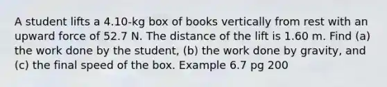 A student lifts a 4.10-kg box of books vertically from rest with an upward force of 52.7 N. The distance of the lift is 1.60 m. Find (a) the work done by the student, (b) the work done by gravity, and (c) the final speed of the box. Example 6.7 pg 200