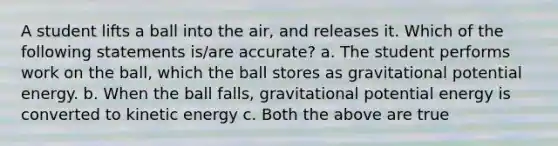 A student lifts a ball into the air, and releases it. Which of the following statements is/are accurate? a. The student performs work on the ball, which the ball stores as gravitational potential energy. b. When the ball falls, gravitational potential energy is converted to kinetic energy c. Both the above are true